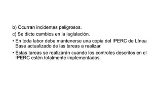 b) Ocurran incidentes peligrosos.
c) Se dicte cambios en la legislación.
• En toda labor debe mantenerse una copia del IPERC de Línea
Base actualizado de las tareas a realizar.
• Estas tareas se realizarán cuando los controles descritos en el
IPERC estén totalmente implementados.
 