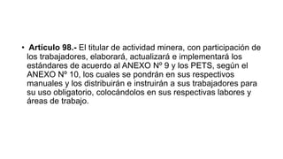 • Artículo 98.- El titular de actividad minera, con participación de
los trabajadores, elaborará, actualizará e implementará los
estándares de acuerdo al ANEXO Nº 9 y los PETS, según el
ANEXO Nº 10, los cuales se pondrán en sus respectivos
manuales y los distribuirán e instruirán a sus trabajadores para
su uso obligatorio, colocándolos en sus respectivas labores y
áreas de trabajo.
 