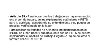 • Artículo 99.- Para lograr que los trabajadores hayan entendido
una orden de trabajo, se les explicará los estándares y PETS
para la actividad, asegurando su entendimiento y su puesta en
práctica, verificándolo en la labor.
• Para realizar actividades no rutinarias, no identificadas en el
IPERC de Línea Base y que no cuente con un PETS se deberá
implementar el Análisis de Trabajo Seguro (ATS) de acuerdo al
formato del ANEXO N° 11.
 