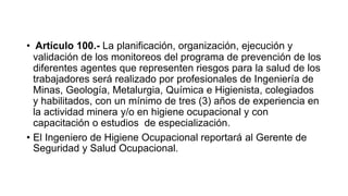 • Artículo 100.- La planificación, organización, ejecución y
validación de los monitoreos del programa de prevención de los
diferentes agentes que representen riesgos para la salud de los
trabajadores será realizado por profesionales de Ingeniería de
Minas, Geología, Metalurgia, Química e Higienista, colegiados
y habilitados, con un mínimo de tres (3) años de experiencia en
la actividad minera y/o en higiene ocupacional y con
capacitación o estudios de especialización.
• El Ingeniero de Higiene Ocupacional reportará al Gerente de
Seguridad y Salud Ocupacional.
 