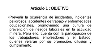 Artículo 1 : OBJETIVO
• Prevenir la ocurrencia de incidentes, incidentes
peligrosos, accidentes de trabajo y enfermedades
ocupacionales, promoviendo una cultura de
prevención de riesgos laborales en la actividad
minera. Para ello, cuenta con la participación de
los trabajadores, empleadores y el Estado,
quienes velarán por su promoción, difusión y
cumplimiento.
 