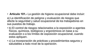 • Artículo 101.- La gestión de higiene ocupacional debe incluir:
a) La identificación de peligros y evaluación de riesgos que
afecte la seguridad y salud ocupacional de los trabajadores en
sus puestos de trabajo.
• b) El control de riesgos relacionados a la exposición a agentes
físicos, químicos, biológicos y ergonómicos en base a su
evaluación o a los límites de exposición ocupacional, cuando
estos apliquen.
• c) La incorporación de prácticas y procedimientos seguros y
saludables a todo nivel de la operación.
 