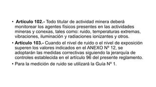 • Artículo 102.- Todo titular de actividad minera deberá
monitorear los agentes físicos presentes en las actividades
mineras y conexas, tales como: ruido, temperaturas extremas,
vibraciones, iluminación y radiaciones ionizantes y otros.
• Artículo 103.- Cuando el nivel de ruido o el nivel de exposición
superen los valores indicados en el ANEXO Nº 12, se
adoptarán las medidas correctivas siguiendo la jerarquía de
controles establecida en el artículo 96 del presente reglamento.
• Para la medición de ruido se utilizará la Guía Nº 1.
 