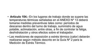 • Artículo 104.- En los lugares de trabajo donde se supere las
temperaturas térmicas señaladas en el ANEXO Nº 13 deberá
tomarse medidas preventivas tales como: períodos de
descanso dentro del turno de trabajo, suministro de agua
potable, aclimatación, entre otras, a fin de controlar la fatiga,
deshidratación y otros efectos sobre el trabajador.
• Las mediciones de exposición a estrés térmico (calor) deberán
realizarse según método descrito en la Guía Nº 2 para la
Medición de Estrés Térmico.
 