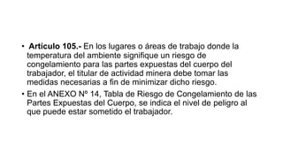 • Artículo 105.- En los lugares o áreas de trabajo donde la
temperatura del ambiente signifique un riesgo de
congelamiento para las partes expuestas del cuerpo del
trabajador, el titular de actividad minera debe tomar las
medidas necesarias a fin de minimizar dicho riesgo.
• En el ANEXO Nº 14, Tabla de Riesgo de Congelamiento de las
Partes Expuestas del Cuerpo, se indica el nivel de peligro al
que puede estar sometido el trabajador.
 