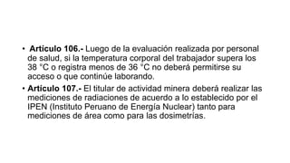 • Artículo 106.- Luego de la evaluación realizada por personal
de salud, si la temperatura corporal del trabajador supera los
38 °C o registra menos de 36 °C no deberá permitirse su
acceso o que continúe laborando.
• Artículo 107.- El titular de actividad minera deberá realizar las
mediciones de radiaciones de acuerdo a lo establecido por el
IPEN (Instituto Peruano de Energía Nuclear) tanto para
mediciones de área como para las dosimetrías.
 