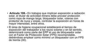 • Artículo 108.- En trabajos que implican exposición a radiación
solar, el titular de actividad minera debe proveer protección
como ropa de manga larga, bloqueador solar, viseras con
protector de nuca y orejas, controlar la exposición en horas de
mayor intensidad, entre otros.
• El área de higiene ocupacional establecerá el tiempo de
exposición del trabajador a los rayos solares y en tal sentido,
determinará como parte del EPP el uso de bloqueador solar
con el Factor de Protección Solar (FPS) recomendable,
debiéndose emplear como mínimo un bloqueador con un FPS
de treinta (30).
 