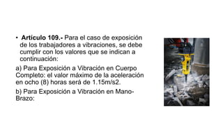 • Artículo 109.- Para el caso de exposición
de los trabajadores a vibraciones, se debe
cumplir con los valores que se indican a
continuación:
a) Para Exposición a Vibración en Cuerpo
Completo: el valor máximo de la aceleración
en ocho (8) horas será de 1.15m/s2.
b) Para Exposición a Vibración en Mano-
Brazo:
 