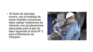 • El titular de actividad
minera, con la finalidad de
tomar medidas correctivas,
debe realizar mediciones de
vibración con ponderaciones
adecuadas para el tipo de
labor siguiendo la Guía Nº 3,
para el Monitoreo de
Vibración.
 