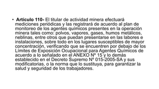• Artículo 110- El titular de actividad minera efectuará
mediciones periódicas y las registrará de acuerdo al plan de
monitoreo de los agentes químicos presentes en la operación
minera tales como: polvos, vapores, gases, humos metálicos,
neblinas, entre otros que puedan presentarse en las labores e
instalaciones, sobre todo en los lugares susceptibles de mayor
concentración, verificando que se encuentren por debajo de los
Límites de Exposición Ocupacional para Agentes Químicos de
acuerdo a lo señalado en el ANEXO Nº 15 y lo demás
establecido en el Decreto Supremo Nº 015-2005-SA y sus
modificatorias, o la norma que lo sustituya, para garantizar la
salud y seguridad de los trabajadores.
 