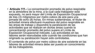 • Artículo 111.- La concentración promedio de polvo respirable
en la atmósfera de la mina, a la cual cada trabajador está
expuesto, no será mayor del Límite de Exposición Ocupacional
de tres (3) miligramos por metro cúbico de aire para una
jornada de ocho (8) horas. En minas subterráneas, el titular de
actividad minera efectuará muestreos del polvo respirable en
las áreas de trabajo y dispondrá la paralización de las
actividades que se realizan en dichas áreas cuando la
concentración promedio del polvo supere el Límite de
Exposición Ocupacional indicado. Las actividades en las
labores serán reanudadas sólo cuando las condiciones que han
originado su paralización hayan sido controladas.
• El contenido de polvo por metro cúbico de aire existente en las
labores de actividad minera debe ser puesto en conocimiento
de los trabajadores.
 