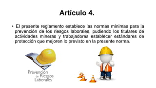 Artículo 4.
• El presente reglamento establece las normas mínimas para la
prevención de los riesgos laborales, pudiendo los titulares de
actividades mineras y trabajadores establecer estándares de
protección que mejoren lo previsto en la presente norma.
 