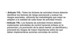 • Artículo 115.- Todos los titulares de actividad minera deberán
identificar los factores de riesgo psicosocial y evaluar los
riesgos asociados, utilizando las metodologías que mejor se
adapten a la realidad de cada titular de actividad minera.
• Artículo 116.- Los titulares de actividad minera deberán
implementar actividades de control haciendo énfasis en la
prevención y la promoción de la salud mental; se identificará y
priorizará los riesgos de mayor importancia sobre los que
deben implementarse acciones concretas de control.
 