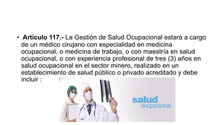 • Artículo 117.- La Gestión de Salud Ocupacional estará a cargo
de un médico cirujano con especialidad en medicina
ocupacional, o medicina de trabajo, o con maestría en salud
ocupacional, o con experiencia profesional de tres (3) años en
salud ocupacional en el sector minero, realizado en un
establecimiento de salud público o privado acreditado y debe
incluir :
 