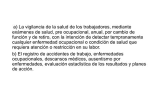 a) La vigilancia de la salud de los trabajadores, mediante
exámenes de salud, pre ocupacional, anual, por cambio de
función y de retiro, con la intención de detectar tempranamente
cualquier enfermedad ocupacional o condición de salud que
requiera atención o restricción en su labor.
b) El registro de accidentes de trabajo, enfermedades
ocupacionales, descansos médicos, ausentismo por
enfermedades, evaluación estadística de los resultados y planes
de acción.
 