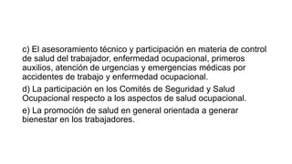 c) El asesoramiento técnico y participación en materia de control
de salud del trabajador, enfermedad ocupacional, primeros
auxilios, atención de urgencias y emergencias médicas por
accidentes de trabajo y enfermedad ocupacional.
d) La participación en los Comités de Seguridad y Salud
Ocupacional respecto a los aspectos de salud ocupacional.
e) La promoción de salud en general orientada a generar
bienestar en los trabajadores.
 