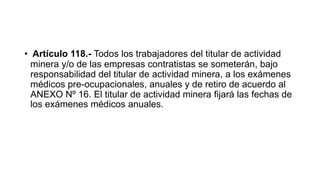 • Artículo 118.- Todos los trabajadores del titular de actividad
minera y/o de las empresas contratistas se someterán, bajo
responsabilidad del titular de actividad minera, a los exámenes
médicos pre-ocupacionales, anuales y de retiro de acuerdo al
ANEXO Nº 16. El titular de actividad minera fijará las fechas de
los exámenes médicos anuales.
 