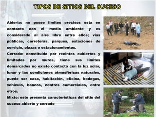 Abierto: no posee limites precisos esta en
contacto con el medio ambiente y es
considerado al aire libre entre ellos; vías
públicas, carreteras, parques, estaciones de
servicio, plazas o estacionamientos.
Cerrado: constituido por recintos cubiertos y
limitados por muros, tiene sus limites
demarcados no existe contacto con la luz solar,
lunar y las condiciones atmosféricas naturales,
puede ser casa, habitación, oficina, bodegas,
vehículo, bancos, centros comerciales, entre
otros.
Mixto: este presenta características del sitio del
suceso abierto y cerrado
 