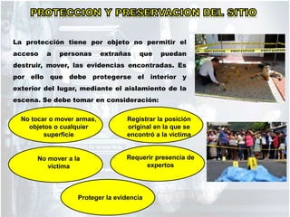 La protección tiene por objeto no permitir el
acceso a personas extrañas que puedan
destruir, mover, las evidencias encontradas. Es
por ello que debe protegerse el interior y
exterior del lugar, mediante el aislamiento de la
escena. Se debe tomar en consideración:
No tocar o mover armas,
objetos o cualquier
superficie
No mover a la
victima
Registrar la posición
original en la que se
encontró a la victima
Requerir presencia de
expertos
Proteger la evidencia
 