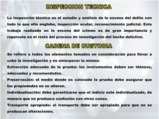 La inspección técnica es el estudio y análisis de la escena del delito con
todo lo que ello engloba, inspección ocular, reconocimiento judicial. Este
trabajo realizado en la escena del crimen es de gran importancia y
repercute en el resto del proceso de investigación del hecho delictivo.
Se refiere a todos los elementos tomados en consideración para llevar a
cabo la investigación y no entorpecer la misma:
Extracción adecuada de la prueba: los instrumentos deben ser idóneos,
adecuados y recomendados.
Preservación: el medio donde es colocado la prueba debe asegurar que
las propiedades no se alteren.
Individualización: debe garantizarse que el indicio este individualizado, de
manera que no produzca confusión con otros casos.
Transporte apropiado: el transporte debe ser apropiado para que no se
produzcan alteraciones.
 