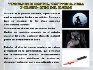 Victima: es la persona afectada, sujeto sobre el
cual se comete el hecho y los policías, fiscales y
juez se encargan de las otras personas
consideradas victimas.
Victimario: es el autor que perpetra el hecho.
Medios de comisión: consiste en el estudio
material del delito, cualquier elemento material
puede ser considerado un arma.
Estudiar el sitio del suceso requiere un trabajo
profesional de la criminalística, que comienza
con la observación continua, desplazamientos
físicos, estudios detallados de evidencias,
distancia y ubicación entre una evidencia u otra.
 