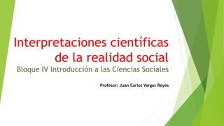 Interpretaciones científicas
de la realidad social
Bloque IV Introducción a las Ciencias Sociales
Profesor: Juan Carlos Vargas Reyes
 