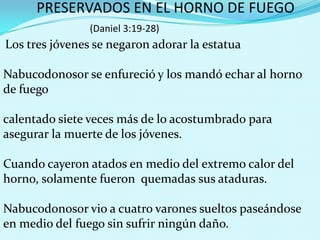 PRESERVADOS EN EL HORNO DE FUEGO
(Daniel 3:19-28)

Los tres jóvenes se negaron adorar la estatua

Nabucodonosor se enfureció y los mandó echar al horno
de fuego
calentado siete veces más de lo acostumbrado para
asegurar la muerte de los jóvenes.
Cuando cayeron atados en medio del extremo calor del
horno, solamente fueron quemadas sus ataduras.
Nabucodonosor vio a cuatro varones sueltos paseándose
en medio del fuego sin sufrir ningún daño.

 