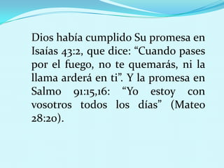 Dios había cumplido Su promesa en
Isaías 43:2, que dice: “Cuando pases
por el fuego, no te quemarás, ni la
llama arderá en ti”. Y la promesa en
Salmo 91:15,16: “Yo estoy con
vosotros todos los días” (Mateo
28:20).

 