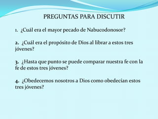 PREGUNTAS PARA DISCUTIR
1. ¿Cuál era el mayor pecado de Nabucodonosor?
2. ¿Cuál era el propósito de Dios al librar a estos tres
jóvenes?
3. ¿Hasta que punto se puede comparar nuestra fe con la
fe de estos tres jóvenes?
4. ¿Obedecemos nosotros a Dios como obedecían estos
tres jóvenes?

 