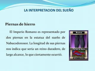 Piernas de hierro
El Imperio Romano es representado por

dos piernas en la estatua del sueño de
Nabucodonosor. La longitud de sus piernas
nos indica que sería un reino duradero, de

largo alcance, lo que ciertamente ocurrió.

 