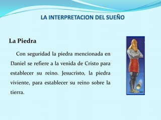 La Piedra
Con seguridad la piedra mencionada en

Daniel se refiere a la venida de Cristo para
establecer su reino. Jesucristo, la piedra
viviente, para establecer su reino sobre la

tierra.

 