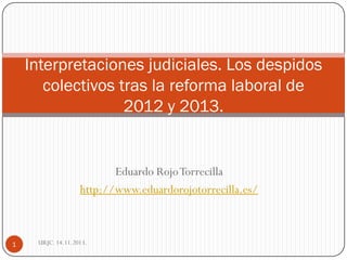 Interpretaciones judiciales. Los despidos
colectivos tras la reforma laboral de
2012 y 2013.

Eduardo Rojo Torrecilla
http://www.eduardorojotorrecilla.es/

1

URJC. 14.11.2013.

 