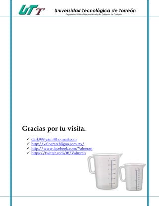 Universidad Tecnológica de Torreón
                       Organismo Público Descentralizado del Gobierno de Coahuila




Gracias por tu visita.
    dark999.yami@hotmail.com
    http://valneran.bligoo.com.mx/
    http://www.facebook.com/Valneran
    https://twitter.com/#!/Valneran
 