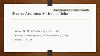 Brecha Anionica + Brecha delta
• Aniones No Medibles (Na + K) – Cl – HCO3
• Proteinas, Acidos Organicos, Sulfatos, fosfatos. (Ca, Mg)
• Normal : 10 – 20
 