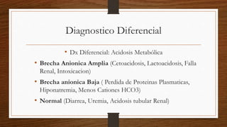 Diagnostico Diferencial
• Dx Diferencial: Acidosis Metabólica
• Brecha Anionica Amplia (Cetoacidosis, Lactoacidosis, Falla
Renal, Intoxicacion)
• Brecha anionica Baja ( Perdida de Proteinas Plasmaticas,
Hiponatremia, Menos Cationes HCO3)
• Normal (Diarrea, Uremia, Acidosis tubular Renal)
 