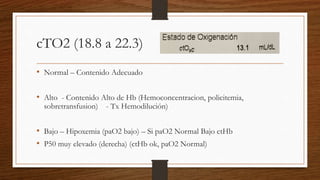 cTO2 (18.8 a 22.3)
• Normal – Contenido Adecuado
• Alto - Contenido Alto de Hb (Hemoconcentracion, policitemia,
sobretransfusion) - Tx Hemodilución)
• Bajo – Hipoxemia (paO2 bajo) – Si paO2 Normal Bajo ctHb
• P50 muy elevado (derecha) (ctHb ok, paO2 Normal)
 