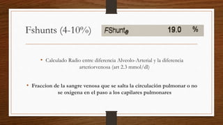 Fshunts (4-10%)
• Calculado Radio entre diferencia Alveolo-Arterial y la diferencia
arteriorvenosa (art 2.3 mmol/dl)
• Fraccion de la sangre venosa que se salta la circulación pulmonar o no
se oxigena en el paso a los capilares pulmonares
 