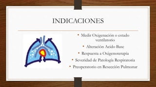 INDICACIONES
• Medir Oxigenación o estado
ventilatorio
• Alteración Acido Base
• Respuesta a Oxigenoterapia
• Severidad de Patología Respiratoria
• Preoperatorio en Resección Pulmonar
 