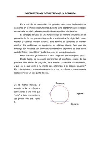 INTERPRETACIÓN GEOMÉTRICA DE LA DERIVADA
En el cálculo se desarrollan dos grandes ideas cuyo fundamento se
encuentra en el límite de las funciones. En este tema abordaremos el concepto
de derivada, asociado a la comparación de dos variables relacionadas.
El concepto derivada de una función surge de manera simultánea en el
pensamiento de dos grandes figuras de la matemática del siglo XVII: Isaac
Newton y Gottfried Nilhelm Leibnitz. Este término es generado al intentar
resolver dos problemas, en apariencia sin relación alguna. Pero que sin
embargo son resueltos con idéntica fundamentación. El primero de ellos es de
carácter físico y geométrico y lo plantearemos en forma de pregunta.
Dada una curva ¿Cómo hallar la recta tangente a ella en un punto dado?
Desde luego, es necesario comprender el significado exacto de las
palabras que forman la pregunta, para intentar contestarla. Primeramente,
¿Qué es lo que viene a tu mente con referencia a la palabra tangente?
Recordarás haberlo empleado con relación a una circunferencia, como aquella
recta que “toca” un solo punto de esta.
Tangente
Figura 1
Secante
De la misma manera, la
secante de la circunferencia
corresponde a una recta que
“corta” a ésta, compartiendo
dos puntos con ella. Figura
1.
 