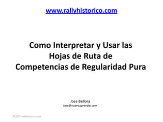 www.rallyhistorico.com



    Como Interpretar y Usar las
        Hojas de Ruta de
 Competencias de Regularidad Pura


                                    Jose Bellora
                                jose@nuevoaprender.com


©2007 rallyhistorico.com
 