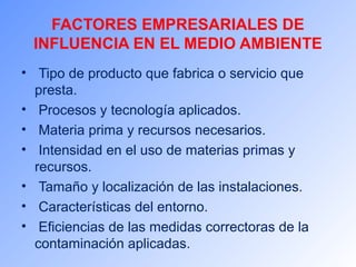 FACTORES EMPRESARIALES DE 
INFLUENCIA EN EL MEDIO AMBIENTE 
• Tipo de producto que fabrica o servicio que 
presta. 
• Procesos y tecnología aplicados. 
• Materia prima y recursos necesarios. 
• Intensidad en el uso de materias primas y 
recursos. 
• Tamaño y localización de las instalaciones. 
• Características del entorno. 
• Eficiencias de las medidas correctoras de la 
contaminación aplicadas. 
 