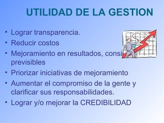 UTILIDAD DE LA GESTION 
• Lograr transparencia. 
• Reducir costos 
• Mejoramiento en resultados, consistentes y 
previsibles 
• Priorizar iniciativas de mejoramiento 
• Aumentar el compromiso de la gente y 
clarificar sus responsabilidades. 
• Lograr y/o mejorar la CREDIBILIDAD 
 