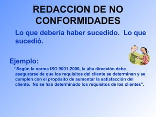 REDACCION DE NO 
CONFORMIDADES 
Lo que debería haber sucedido. Lo que 
sucedió. 
Ejemplo: 
“Según la norma ISO 9001:2000, la alta dirección debe 
asegurarse de que los requisitos del cliente se determinan y se 
cumplen con el propósito de aumentar la satisfacción del 
cliente. No se han determinado los requisitos de los clientes”. 
 