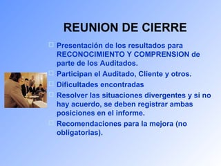 REUNION DE CIERRE 
 Presentación de los resultados para 
RECONOCIMIENTO Y COMPRENSION de 
parte de los Auditados. 
 Participan el Auditado, Cliente y otros. 
 Dificultades encontradas 
 Resolver las situaciones divergentes y si no 
hay acuerdo, se deben registrar ambas 
posiciones en el informe. 
 Recomendaciones para la mejora (no 
obligatorias). 
 