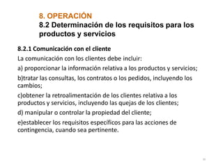 8. OPERACIÓN
10
8.2 Determinación de los requisitos para los
productos y servicios
8.2.1 Comunicación con el cliente
La comunicación con los clientes debe incluir:
a) proporcionar la información relativa a los productos y servicios;
b)tratar las consultas, los contratos o los pedidos, incluyendo los
cambios;
c)obtener la retroalimentación de los clientes relativa a los
productos y servicios, incluyendo las quejas de los clientes;
d) manipular o controlar la propiedad del cliente;
e)establecer los requisitos específicos para las acciones de
contingencia, cuando sea pertinente.
 