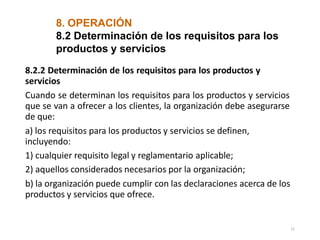 8. OPERACIÓN
11
8.2 Determinación de los requisitos para los
productos y servicios
8.2.2 Determinación de los requisitos para los productos y
servicios
Cuando se determinan los requisitos para los productos y servicios
que se van a ofrecer a los clientes, la organización debe asegurarse
de que:
a) los requisitos para los productos y servicios se definen,
incluyendo:
1) cualquier requisito legal y reglamentario aplicable;
2) aquellos considerados necesarios por la organización;
b) la organización puede cumplir con las declaraciones acerca de los
productos y servicios que ofrece.
 
