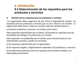 8. OPERACIÓN
12
8.2 Determinación de los requisitos para los
productos y servicios
3. Revisión de los requisitos para los productos y servicios
1.La organización debe asegurarse de que tiene la capacidad de cumplir los
requisitos para los productos y servicios que se van a ofrecer a los clientes. La
organización debe llevar a cabo una revisión antes de comprometerse a
suministrar productos y servicios a un cliente, para incluir:
a)los requisitos especificados por el cliente, incluyendo los requisitos para las
actividades de entrega y las posteriores a la misma;
b)los requisitos no establecidos por el cliente, pero necesarios para el uso
especificado o previsto, cuando sea conocido;
c) los requisitos especificados por la organización;
d) los requisitos legales y reglamentarios aplicables a los productos y servicios;
e) las diferencias existentes entre los requisitos del contrato o pedido y los
expresados previamente.
 