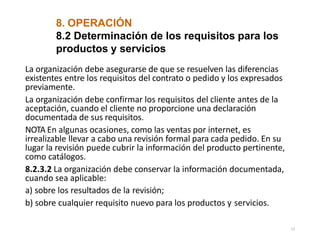 8. OPERACIÓN
13
8.2 Determinación de los requisitos para los
productos y servicios
La organización debe asegurarse de que se resuelven las diferencias
existentes entre los requisitos del contrato o pedido y los expresados
previamente.
La organización debe confirmar los requisitos del cliente antes de la
aceptación, cuando el cliente no proporcione una declaración
documentada de sus requisitos.
NOTA En algunas ocasiones, como las ventas por internet, es
irrealizable llevar a cabo una revisión formal para cada pedido. En su
lugar la revisión puede cubrir la información del producto pertinente,
como catálogos.
8.2.3.2 La organización debe conservar la información documentada,
cuando sea aplicable:
a) sobre los resultados de la revisión;
b) sobre cualquier requisito nuevo para los productos y servicios.
 