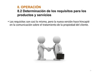 8. OPERACIÓN
8.2 Determinación de los requisitos para los
productos y servicios
• Los requisitos son casi lo mismo, pero la nueva versión hace hincapié
en la comunicación sobre el tratamiento de la propiedad del cliente.
15
 