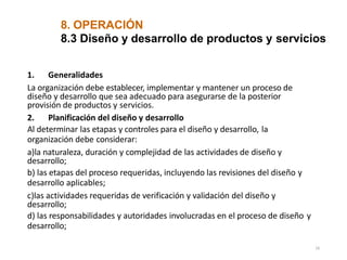 8. OPERACIÓN
16
8.3 Diseño y desarrollo de productos y servicios
1. Generalidades
La organización debe establecer, implementar y mantener un proceso de
diseño y desarrollo que sea adecuado para asegurarse de la posterior
provisión de productos y servicios.
2. Planificación del diseño y desarrollo
Al determinar las etapas y controles para el diseño y desarrollo, la
organización debe considerar:
a)la naturaleza, duración y complejidad de las actividades de diseño y
desarrollo;
b) las etapas del proceso requeridas, incluyendo las revisiones del diseño y
desarrollo aplicables;
c)las actividades requeridas de verificación y validación del diseño y
desarrollo;
d) las responsabilidades y autoridades involucradas en el proceso de diseño y
desarrollo;
 